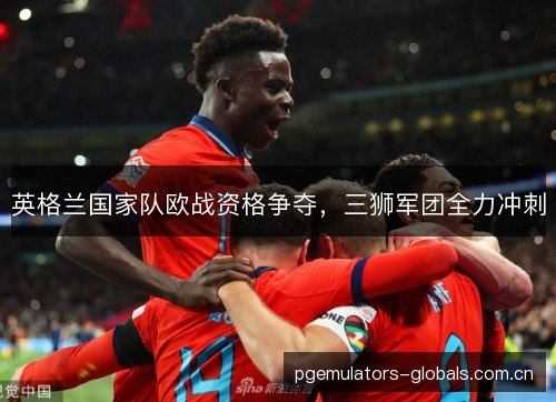 英格兰国家队欧战资格争夺,三狮军团全力冲刺 英格兰国家队欧战资格争夺,三狮军团全力冲刺